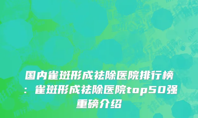 国内雀斑形成祛除医院排行榜：雀斑形成祛除医院top50强重磅介绍