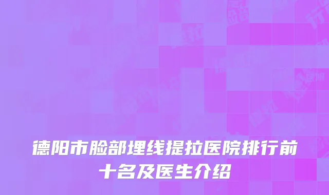 德阳市脸部埋线提拉医院排行前十名及医生介绍