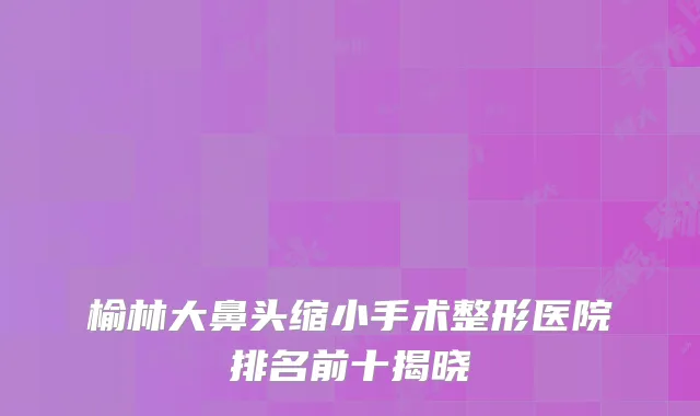 榆林大鼻头缩小手术整形医院排名前十揭晓