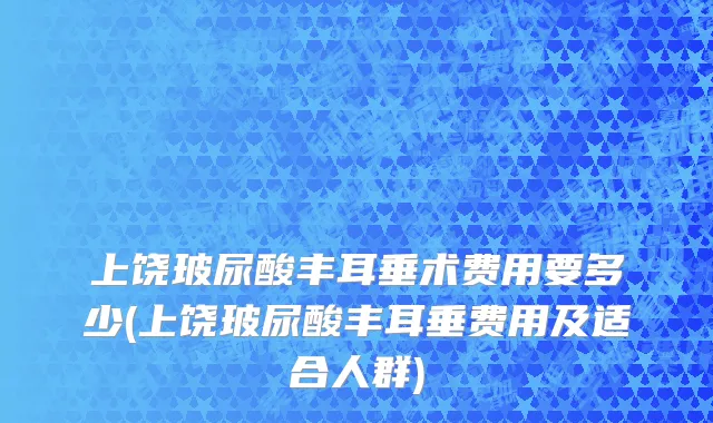 上饶玻尿酸丰耳垂术费用要多少(上饶玻尿酸丰耳垂费用及适合人群)