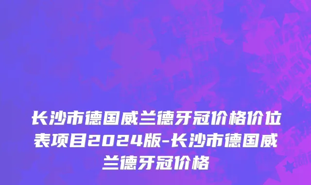 长沙市德国威兰德牙冠价格价位表项目2024版-长沙市德国威兰德牙冠价格