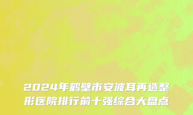 2024年鹤壁市安波耳再造整形医院排行前十强综合大盘点