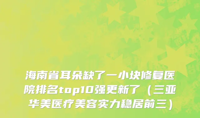 海南省耳朵缺了一小块修复医院排名top10强更新了（三亚华美医疗美容实力稳居前三）