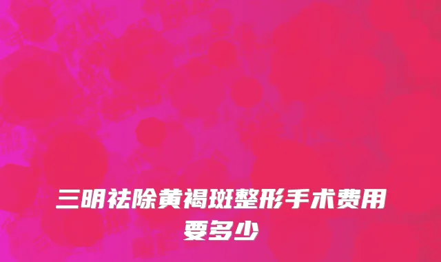 三明祛除黄褐斑整形手术费用要多少