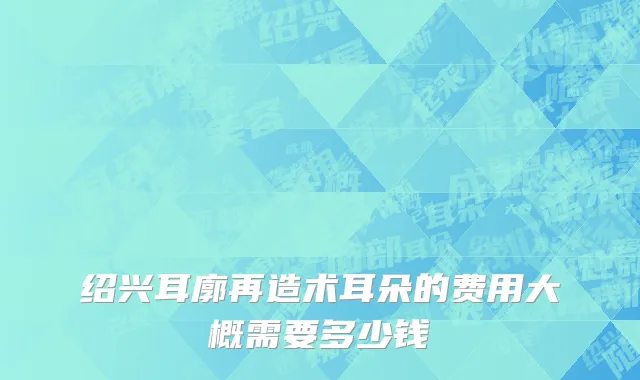绍兴耳廓再造术耳朵的费用大概需要多少钱