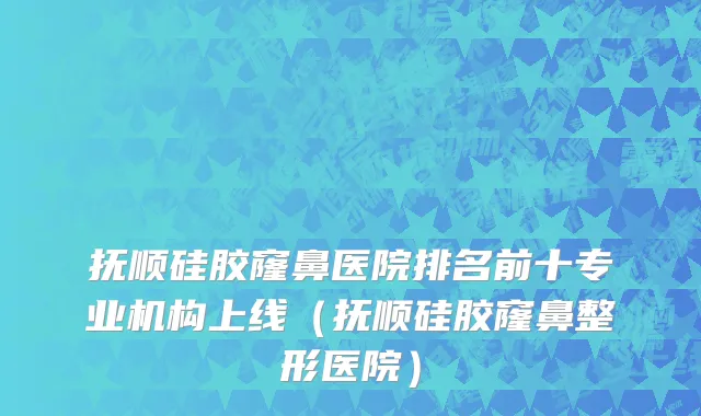 抚顺硅胶窿鼻医院排名前十专业机构上线（抚顺硅胶窿鼻整形医院）