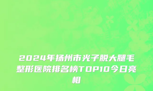 2024年扬州市光子脱大腿毛整形医院排名榜TOP10今日亮相