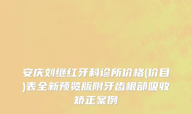 安庆刘继红牙科诊所价格(价目)表全新预览版附牙齿根部吸收矫正案例