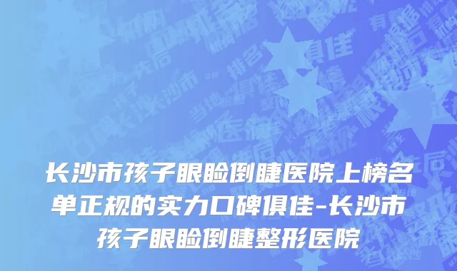 长沙市孩子眼睑倒睫医院上榜名单正规的实力口碑俱佳-长沙市孩子眼睑倒睫整形医院