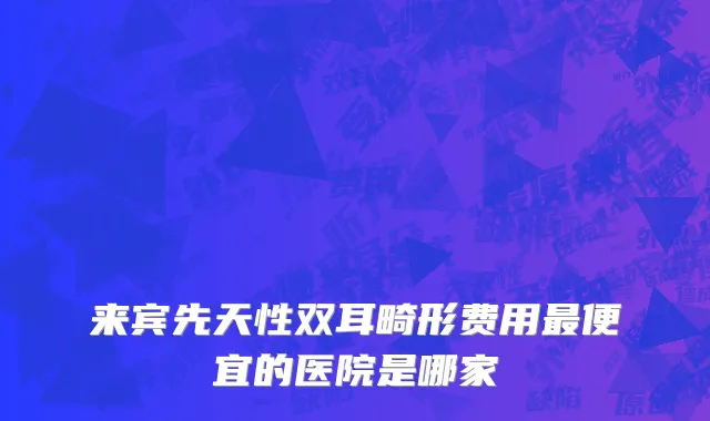 来宾先天性双耳畸形费用最便宜的医院是哪家