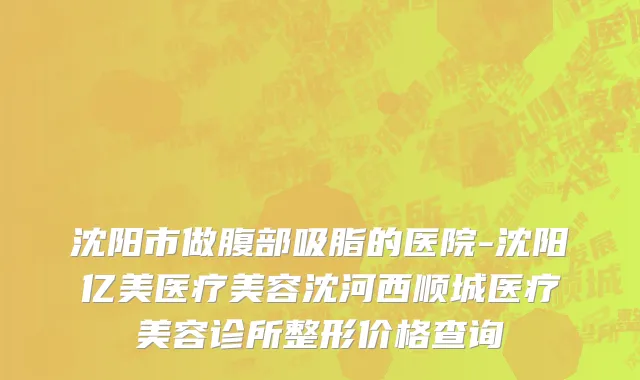沈阳市做腹部吸脂的医院-沈阳亿美医疗美容沈河西顺城医疗美容诊所整形价格查询