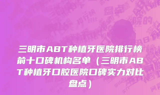 三明市ABT种植牙医院排行榜前十口碑机构名单（三明市ABT种植牙口腔医院口碑实力对比盘点）