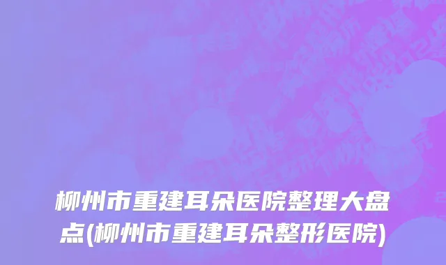 柳州市重建耳朵医院整理大盘点(柳州市重建耳朵整形医院)