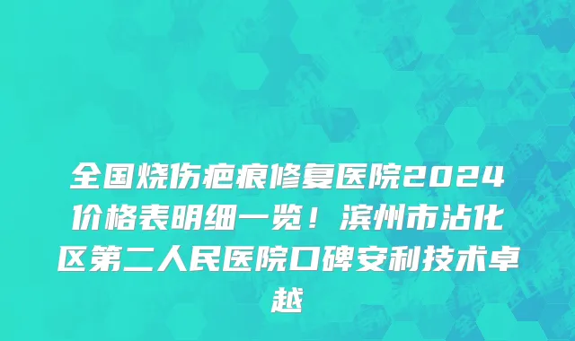 全国烧伤疤痕修复医院2024价格表明细一览!滨州市沾化区第二人民医院口碑安利技术卓越