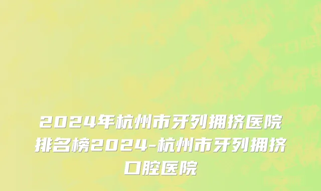 2024年杭州市牙列拥挤医院排名榜2024-杭州市牙列拥挤口腔医院