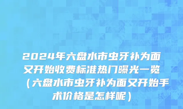 2024年六盘水市虫牙补为面又开始收费标准热门曝光一览（六盘水市虫牙补为面又开始手术价格是怎样呢）