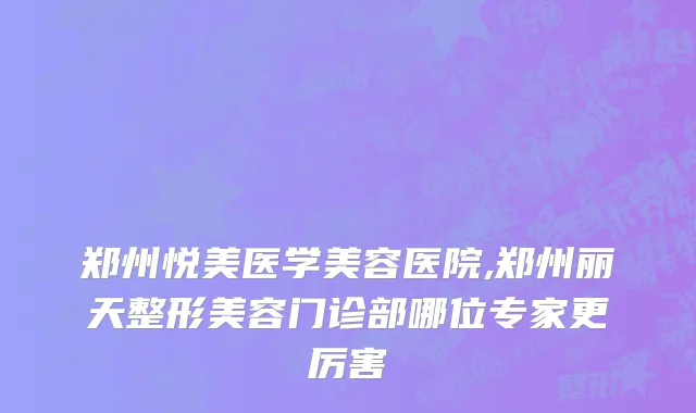 郑州悦美医学美容医院,郑州丽天整形美容门诊部哪位专家更厉害