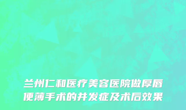 兰州仁和医疗美容医院做厚唇便薄手术的并发症及术后效果