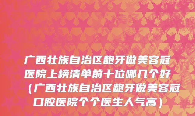 广西壮族自治区龅牙做美容冠医院上榜清单前十位哪几个好（广西壮族自治区龅牙做美容冠口腔医院个个医生人气高）