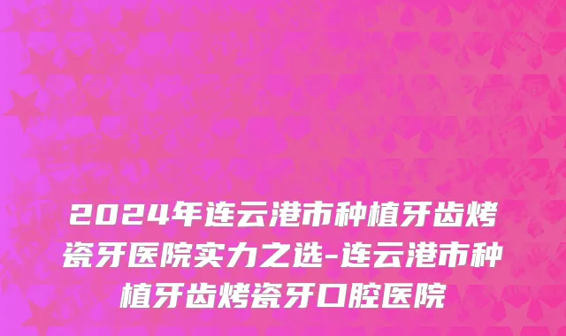 2024年连云港市种植牙齿烤瓷牙医院实力之选-连云港市种植牙齿烤瓷牙口腔医院
