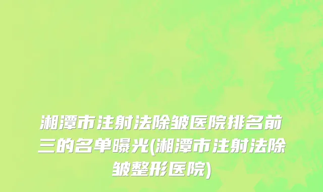 湘潭市注射法除皱医院排名前三的名单曝光(湘潭市注射法除皱整形医院)