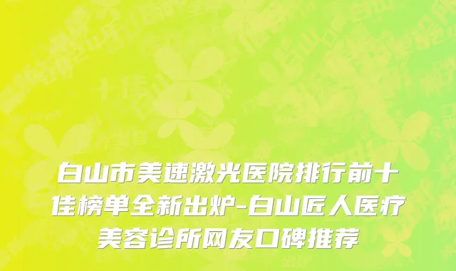 白山市美速激光医院排行前十佳榜单全新出炉-白山匠人医疗美容诊所网友口碑推荐