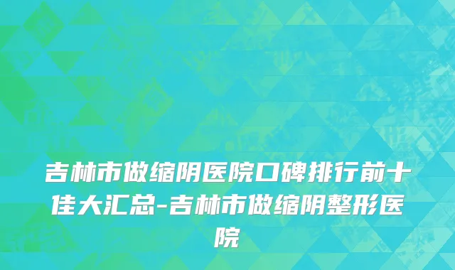 吉林市做缩阴医院口碑排行前十佳大汇总-吉林市做缩阴整形医院