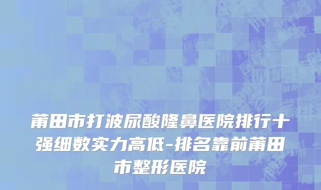 莆田市打波尿酸隆鼻医院排行十强细数实力高低-排名靠前莆田市整形医院