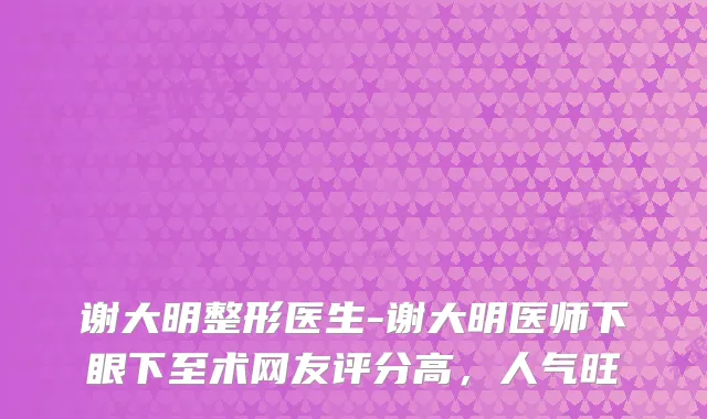 谢大明整形医生-谢大明医师下眼下至术网友评分高，人气旺