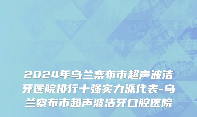 2024年乌兰察布市超声波洁牙医院排行十强实力派代表-乌兰察布市超声波洁牙口腔医院