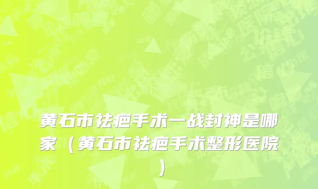 黄石市祛疤手术一战封神是哪家（黄石市祛疤手术整形医院）