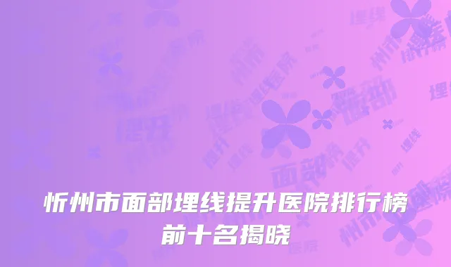 忻州市面部埋线提升医院排行榜前十名揭晓
