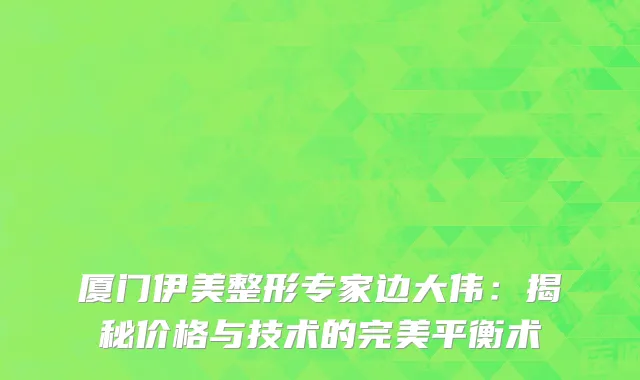 厦门伊美整形专家边大伟：揭秘价格与技术的完美平衡术