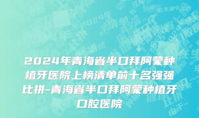 2024年青海省半口拜阿蒙种植牙医院上榜清单前十名强强比拼-青海省半口拜阿蒙种植牙口腔医院