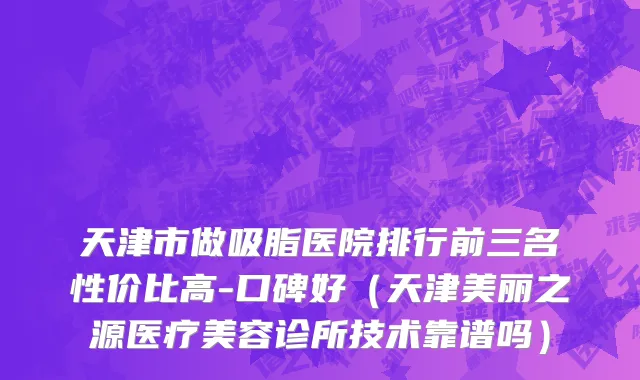 天津市做吸脂医院排行前三名性价比高-口碑好（天津美丽之源医疗美容诊所技术靠谱吗）