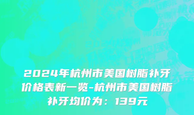 2024年杭州市美国树脂补牙价格表新一览-杭州市美国树脂补牙均价为：139元