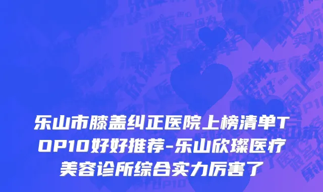 乐山市膝盖纠正医院上榜清单TOP10好好推荐-乐山欣璨医疗美容诊所综合实力厉害了