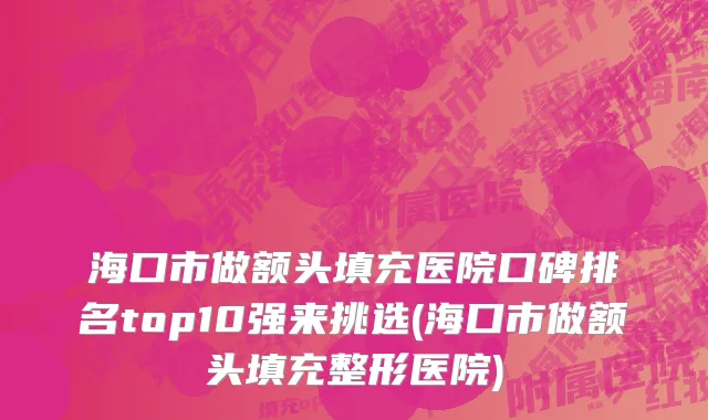 海口市做额头填充医院口碑排名top10强来挑选(海口市做额头填充整形医院)