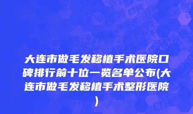 大连市做毛发移植手术医院口碑排行前十位一览名单公布(大连市做毛发移植手术整形医院)