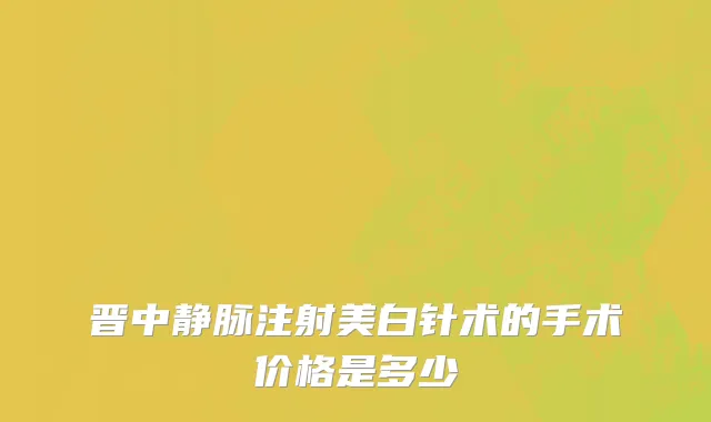 晋中静脉注射美白针术的手术价格是多少