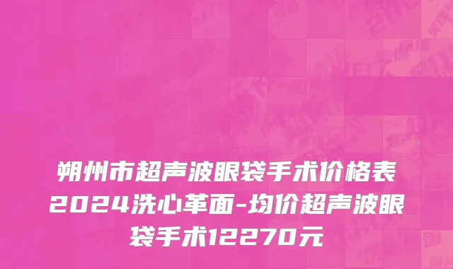 朔州市超声波眼袋手术价格表2024洗心革面-均价超声波眼袋手术12270元