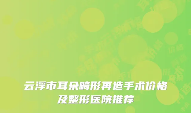 云浮市耳朵畸形再造手术价格及整形医院推荐