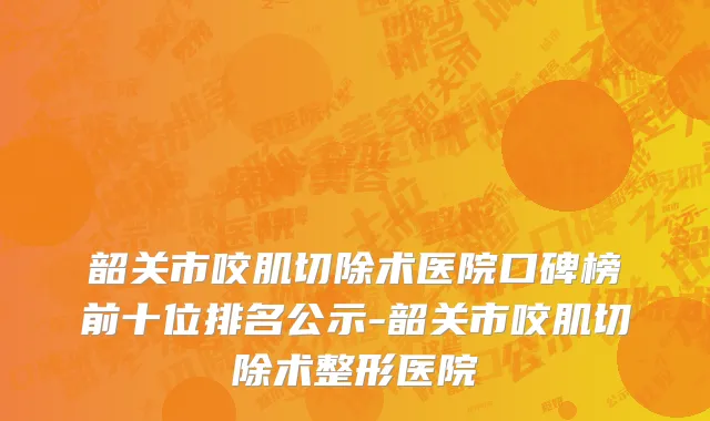 韶关市咬肌切除术医院口碑榜前十位排名公示-韶关市咬肌切除术整形医院