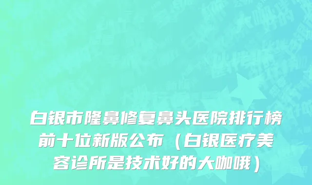 白银市隆鼻修复鼻头医院排行榜前十位新版公布（白银医疗美容诊所是技术好的大咖哦）