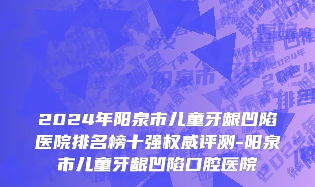 2024年阳泉市儿童牙龈凹陷医院排名榜十强权威评测-阳泉市儿童牙龈凹陷口腔医院