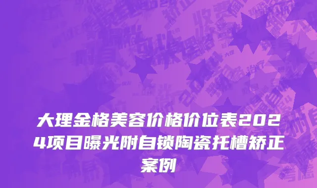 大理金格美容价格价位表2024项目曝光附自锁陶瓷托槽矫正案例