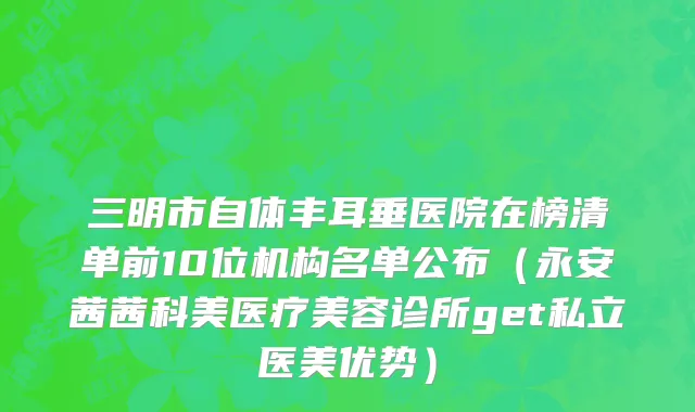 三明市自体丰耳垂医院在榜清单前10位机构名单公布（永安茜茜科美医疗美容诊所get私立医美优势）