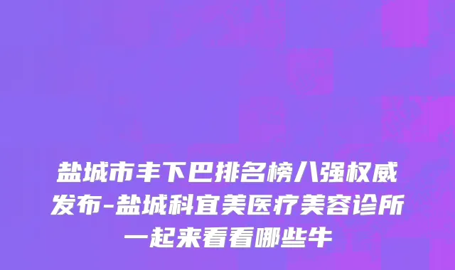 盐城市丰下巴排名榜八强权威发布-盐城科宜美医疗美容诊所一起来看看哪些牛