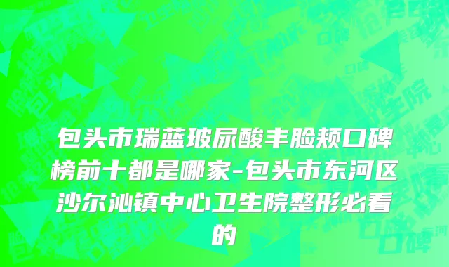 包头市瑞蓝玻尿酸丰脸颊口碑榜前十都是哪家-包头市东河区沙尔沁镇中心卫生院整形必看的