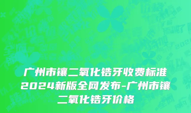 广州市镶二氧化锆牙收费标准2024新版全网发布-广州市镶二氧化锆牙价格